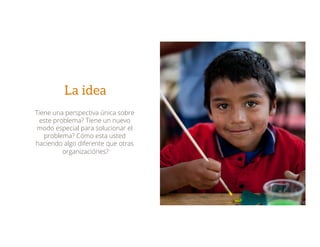 La idea
Tiene una perspectiva única sobre
este problema? Tiene un nuevo
modo especial para solucionar el
problema? Cómo esta usted
haciendo algo diferente que otras
organizaciónes?
 