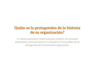 Quién es la protagonista de la historia
de su organización?
Tu historia personal es importante para conectar con donantes
potenciales y otras personas en tu red, pero tú nunca debes ser la
protagonista de la historia de la organización.
 