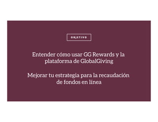 O B J E T I V O
Entender cómo usar GG Rewards y la
plataforma de GlobalGiving

Mejorar tu estrategia para la recaudación
de fondos en línea
 