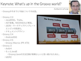 Keynote: What's up in the Groovy world?
• Groovyの今までと今後についてのお話。
• Groovy 2.3
• Java8対応。Traits。
• AST変換。NIO2対応など解説。
• JSON・マークアップテンプレート 
エンジンの高速化。
• ドキュメントデザイン
• Groovy 2.4
• Android対応
• Groovy 2.5
• Groovy Macros (PR 470)
• Groovy 3
• Antlr4
• もっとJava8
• Groovy/Javaの文法互換が素晴らしいと言い続けるために。
• MOP2
Guillaume LaForge
 