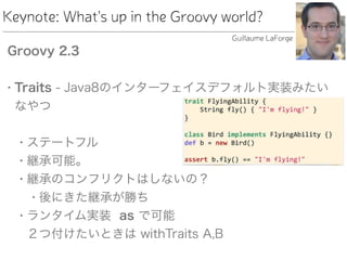 Keynote: What's up in the Groovy world?
Groovy 2.3
• Traits - Java8のインターフェイスデフォルト実装みたい
なやつ 
• ステートフル
• 継承可能。
• 継承のコンフリクトはしないの？
• 後にきた継承が勝ち
• ランタイム実装 as で可能 
２つ付けたいときは withTraits A,B
Guillaume LaForge
 