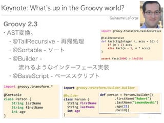 Keynote: What's up in the Groovy world?
Groovy 2.3
• AST変換。
• @TailRecursive - 再帰処理
• @Sortable - ソート
• @Builder -  
 流れるようなインターフェース実装
• @BaseScript - ベーススクリプト
Guillaume LaForge
 