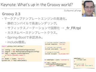 Keynote: What's up in the Groovy world?
Groovy 2.3
• マークアップテンプレートエンジンの高速化。
• 静的コンパイルで高速レンダリング。
• サフィックスノーテーションで国際化 → _fr_FR.tpl
• カスタムベーステンプレートクラス。
• Spring-Bootで承認済み。
• include機能。
Guillaume LaForge
 