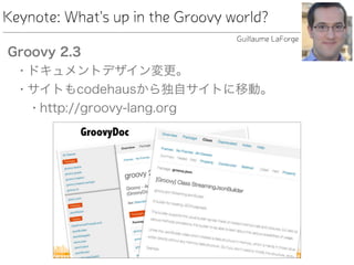 Keynote: What's up in the Groovy world?
Groovy 2.3
• ドキュメントデザイン変更。
• サイトもcodehausから独自サイトに移動。
• http://groovy-lang.org
Guillaume LaForge
 