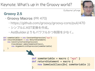 Keynote: What's up in the Groovy world?
Groovy 2.5
• Groovy Macros (PR 470)
• https://github.com/groovy/groovy-core/pull/470
• シンプルにAST変換を作成。
• AstBuilderよりもパワフルかつ制限を少なく。
Guillaume LaForge
 