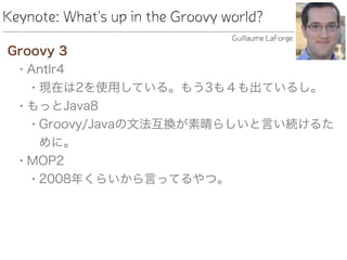 Keynote: What's up in the Groovy world?
Groovy 3
• Antlr4
• 現在は2を使用している。もう3も４も出ているし。
• もっとJava8
• Groovy/Javaの文法互換が素晴らしいと言い続けるた
めに。
• MOP2
• 2008年くらいから言ってるやつ。
Guillaume LaForge
 