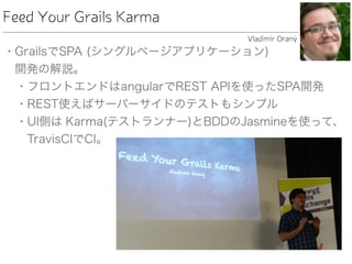 • GrailsでSPA (シングルページアプリケーション) 
開発の解説。
• フロントエンドはangularでREST APIを使ったSPA開発
• REST使えばサーバーサイドのテストもシンプル
• UI側は Karma(テストランナー)とBDDのJasmineを使って、
TravisCIでCI。
Feed Your Grails Karma
Vladimír Oraný
 
