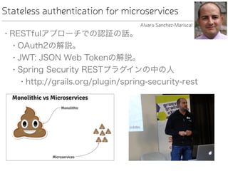 Stateless authentication for microservices
• RESTfulアプローチでの認証の話。
• OAuth2の解説。
• JWT: JSON Web Tokenの解説。
• Spring Security RESTプラグインの中の人
• http://grails.org/plugin/spring-security-rest
Alvaro Sanchez-Mariscal
 