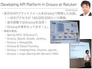 Developing API Platform in Groovy at Ratuken
• 楽天のAPIプラットフォームをGroovyで開発したお話。
• 一日のアクセスが 160,000,000という環境。
• 彼の部署ではGroovyを活用！
• Groovyの青本もってます！と。
• 環境を解説。
• Spring MVC をGroovyで。
• Groovy, Spock, Gradle, Jenkins。
• Groovy + MongoDB。
• Groovy & Cloud Foundry。
• Groovy + Hadoop/Hive, Clustrix, splunk。
• Groovy + virgo (Spring dm Server)/ OSGi
Shuichi Suzuki
 