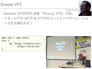Groovy VFS
• Apache VFSのDSL実装「Groovy VFS」の話。
• リモートFTP, SFTP & HTTPをワンラインでオペレーショ
ンできる優れもの！
Schalk Cronjé
def vfs = new VFS()
vfs {
cp "http://from/a.txt",
"sftp://to/b.txt"
}
 