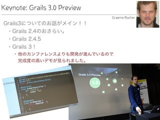Keynote: Grails 3.0 Preview
Grails3についてのお話がメイン！！
• Grails 2.4のおさらい。
• Grails 2.4.5
• Grails 3！
• 他のカンファレンスよりも開発が進んでいるので 
完成度の高いデモが見られました。
Graeme Rocher
 