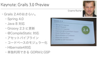 Keynote: Grails 3.0 Preview
• Grails 2.4のおさらい。
• Spring 4.0
• Java 8 対応
• Groovy 2.3 に更新
• @CompileStatic 対応
• アセットパイプライン
• コードベースのモジュラー化
• HIbernate4対応
• 単独利用できる GORMとGSP
Graeme Rocher
 