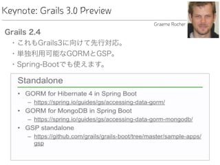 Keynote: Grails 3.0 Preview
Grails 2.4
• これもGrails3に向けて先行対応。
• 単独利用可能なGORMとGSP。
• Spring-Bootでも使えます。
Graeme Rocher
 