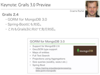 Keynote: Grails 3.0 Preview
Grails 2.4
• GORM for MongoDB 3.0
• Spring-Bootにも対応。
• これもGrails3に向けて先行対応。
Graeme Rocher
 