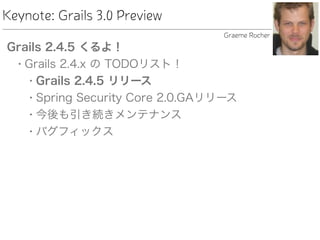 Keynote: Grails 3.0 Preview
Grails 2.4.5 くるよ！
• Grails 2.4.x の TODOリスト！
• Grails 2.4.5 リリース
• Spring Security Core 2.0.GAリリース
• 今後も引き続きメンテナンス
• バグフィックス
Graeme Rocher
 