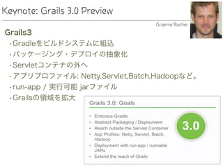 Keynote: Grails 3.0 Preview
Grails3
•Gradleをビルドシステムに組込
•パッケージング・デプロイの抽象化
•Servletコンテナの外へ
•アプリプロファイル: Netty,Servlet,Batch,Hadoopなど。
•run-app / 実行可能 jarファイル
•Grailsの領域を拡大
Graeme Rocher
 