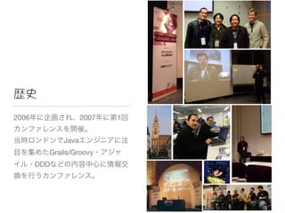 歴史
2006年に企画され、2007年に第1回
カンファレンスを開催。

当時ロンドンでJavaエンジニアに注
目を集めたGrails/Groovy・アジャ
イル・DDDなどの内容中心に情報交
換を行うカンファレンス。
 