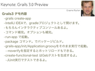 Keynote: Grails 3.0 Preview
Grails3 デモ内容
•grails create-app
•IntelliJ IDEAで、gradleプロジェクトとして開けます。
•もちろんインタラクティブコンソールあるよ。
•コマンド補完。オプションも補完。
•run-app で起動。
•package コマンド。でパッケージビルド。
•grails-app/init/Application.groovyをそのまま実行で起動。
•-noverifyを指定するとホットリロードもできる。
•create-functional-test はGebテストを生成するよ。
•JUnit実行でテストできるよ。
Graeme Rocher
 