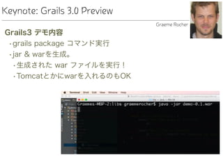 Keynote: Grails 3.0 Preview
Grails3 デモ内容
•grails package コマンド実行
•jar & warを生成。
•生成された war ファイルを実行！
•Tomcatとかにwarを入れるのもOK
Graeme Rocher
 