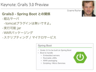 Keynote: Grails 3.0 Preview
Grails3 - Spring Boot との関係
•組込サーバ
•tomcatプラグインは無いですよ。
•実行可能 jar
•WARパッケージング
•スクリプティング / マイクロサービス
Graeme Rocher
 