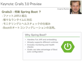 Keynote: Grails 3.0 Preview
Grails3 - 何故 Spring Boot ？
•ファットJARと組込
•様々なランタイムに対応
•モニタリングとヘルスチェックの仕組み
•Bootのオートコンフィグレーションの活用。
Graeme Rocher
 