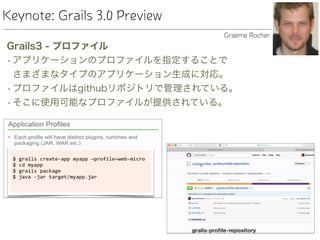 Keynote: Grails 3.0 Preview
Grails3 - プロファイル
•アプリケーションのプロファイルを指定することで 
さまざまなタイプのアプリケーション生成に対応。
•プロファイルはgithubリポジトリで管理されている。
•そこに使用可能なプロファイルが提供されている。
Graeme Rocher
 
