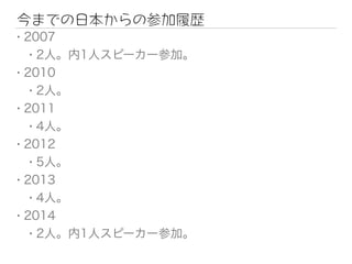 今までの日本からの参加履歴
• 2007
• 2人。内1人スピーカー参加。
• 2010
• 2人。
• 2011
• 4人。
• 2012
• 5人。
• 2013
• 4人。
• 2014
• 2人。内1人スピーカー参加。
 