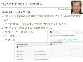Keynote: Grails 3.0 Preview
Grails3 - プロファイル
•リポジトリのproﬁle階層に使用可能なプロファイルが管理されて
いる。
•そこに今後。 ratpackとか他のプロファイルも入る。
•プロファイルでは以下が定義されている。
•プロジェクトスケルトン
•テンプレート
•コマンド
Graeme Rocher
 