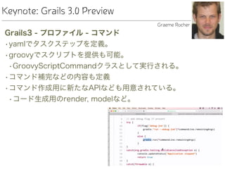 Keynote: Grails 3.0 Preview
Grails3 - プロファイル - コマンド
•yamlでタスクステップを定義。
•groovyでスクリプトを提供も可能。
•GroovyScriptCommandクラスとして実行される。
•コマンド補完などの内容も定義
•コマンド作成用に新たなAPIなども用意されている。
•コード生成用のrender, modelなど。
Graeme Rocher
 
