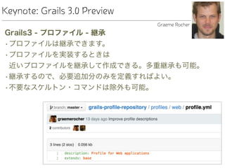 Keynote: Grails 3.0 Preview
Grails3 - プロファイル - 継承
•プロファイルは継承できます。
•プロファイルを実装するときは 
近いプロファイルを継承して作成できる。多重継承も可能。
•継承するので、必要追加分のみを定義すればよい。
•不要なスケルトン・コマンドは除外も可能。
Graeme Rocher
 