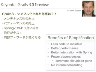 Keynote: Grails 3.0 Preview
Grails3 - シンプル化された恩恵は？！
•メンテナンス性の向上
•パフォーマンスの向上
•Springとのより良い統合
•依存が少なく
•内部フォワードが無くなる
Graeme Rocher
 