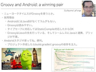 Groovy and Android: a winning pair
• ニューヨークタイムスがGroovyを使うとか。
• 採用理由
• AndroidにはJava8がなくてラムダもない。
• Groovyは読みやすい。
• タイプセーフに対応してはStaticCompile対応したからOK
• GroovyはJavaの先を行っている、そしてシームレスにJavaと連携、ブリッ
ジが不要。
• Andoridスタジオ使ってね。便利。
• プロジェクト作成したらbuild.gradleにgroovyの依存を注入。
Guillaume LaForge
 