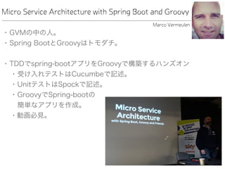 Micro Service Architecture with Spring Boot and Groovy
• GVMの中の人。
• Spring BootとGroovyはトモダチ。
• TDDでspring-bootアプリをGroovyで構築するハンズオン
• 受け入れテストはCucumbeで記述。
• UnitテストはSpockで記述。
• GroovyでSpring-bootの 
簡単なアプリを作成。
• 動画必見。
Marco Vermeulen
 
