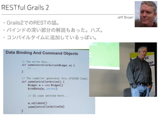 RESTful Grails 2
• Grails2でのRESTの話。
• バインドの深い部分の解説もあった。ハズ。
• コンパイルタイムに追加しているっぽい。
Jeff Brown
 