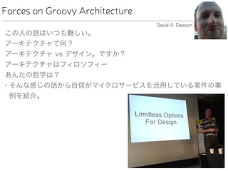 Forces on Groovy Architecture
この人の話はいつも難しい。
アーキテクチャて何？
アーキテクチャ vs デザイン。ですか？
アーキテクチャはフィロソフィー
あんたの哲学は？
• そんな感じの話から自信がマイクロサービスを活用している案件の事
例を紹介。
David A. Dawson
 