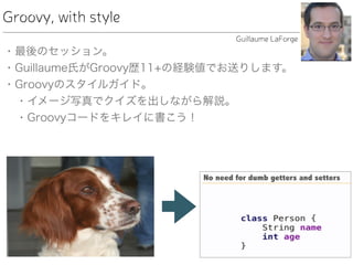Groovy, with style
• 最後のセッション。
• Guillaume氏がGroovy歴11+の経験値でお送りします。
• Groovyのスタイルガイド。
• イメージ写真でクイズを出しながら解説。
• Groovyコードをキレイに書こう！
Guillaume LaForge
 