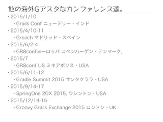 他の海外Gアスタなカンファレンス達。
• 2015/1/10
• Grails Conf ニューデリー・インド
• 2015/4/10-11
• Greach マドリッド・スペイン
• 2015/6/2-4
• GR8confヨーロッパ コペンハーゲン・デンマーク,
• 2015/7
• GR8conf US ミネアポリス・USA
• 2015/6/11-12
• Gradle Summit 2015 サンタクララ・USA
• 2015/9/14-17
• SpringOne 2GX 2015, ワシントン・USA
• 2015/12/14-15
• Groovy Grails Exchange 2015 ロンドン・UK
 
