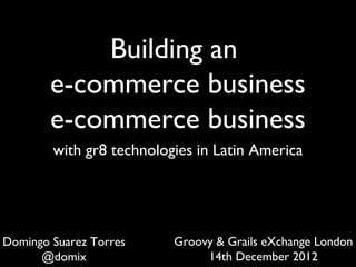Building an
e-commerce business
with gr8 technologies in Latin America
Groovy & Grails eXchange London
14th December 2012
Domingo Suarez Torres
@domix
lunes, 29 de abril de 13
 