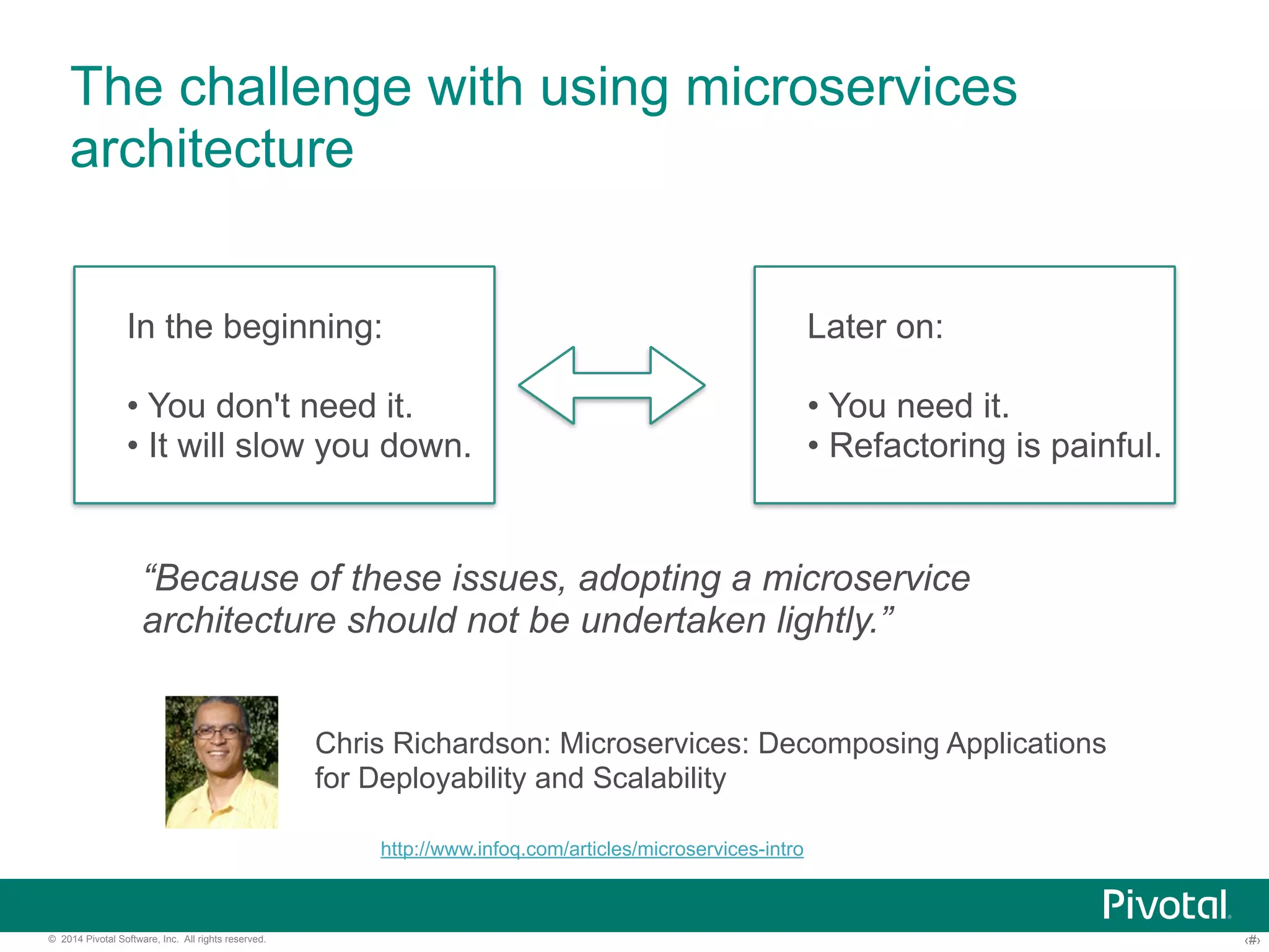 The challenge with using microservices 
architecture 
In the beginning: 
• You don't need it. 
• It will slow you down. 
Later on: 
• You need it. 
• Refactoring is painful. 
“Because of these issues, adopting a microservice 
architecture should not be undertaken lightly.” 
Chris Richardson: Microservices: Decomposing Applications 
for Deployability and Scalability 
http://www.infoq.com/articles/microservices-intro 
© 2014 Pivotal Software, Inc. All rights reserved. ‹#› 
 