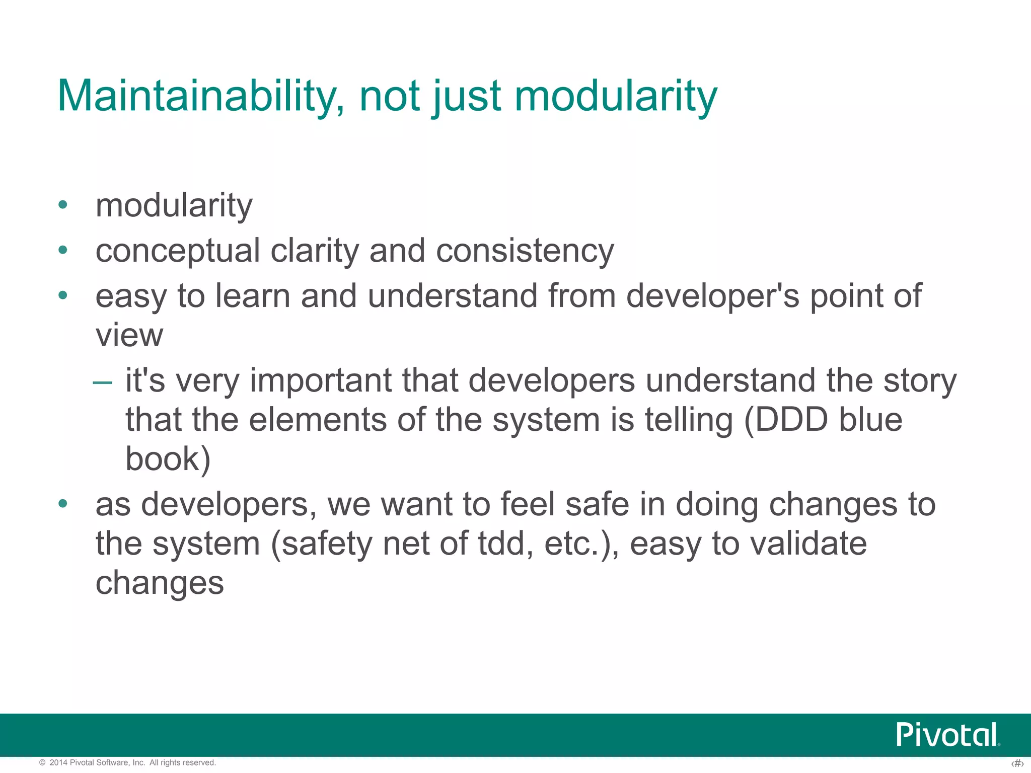 Maintainability, not just modularity 
• modularity 
• conceptual clarity and consistency 
• easy to learn and understand from developer's point of 
view 
– it's very important that developers understand the story 
that the elements of the system is telling (DDD blue 
book) 
• as developers, we want to feel safe in doing changes to 
the system (safety net of tdd, etc.), easy to validate 
changes 
© 2014 Pivotal Software, Inc. All rights reserved. ‹#› 
 