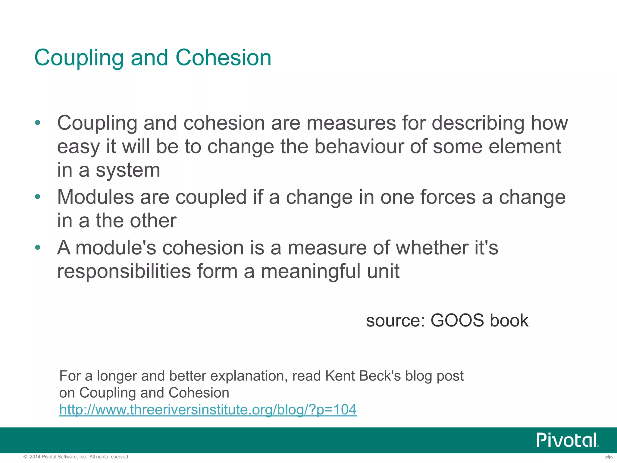 Coupling and Cohesion 
• Coupling and cohesion are measures for describing how 
easy it will be to change the behaviour of some element 
in a system 
• Modules are coupled if a change in one forces a change 
in a the other 
• A module's cohesion is a measure of whether it's 
responsibilities form a meaningful unit 
source: GOOS book 
For a longer and better explanation, read Kent Beck's blog post 
on Coupling and Cohesion 
http://www.threeriversinstitute.org/blog/?p=104 
© 2014 Pivotal Software, Inc. All rights reserved. ‹#› 
 