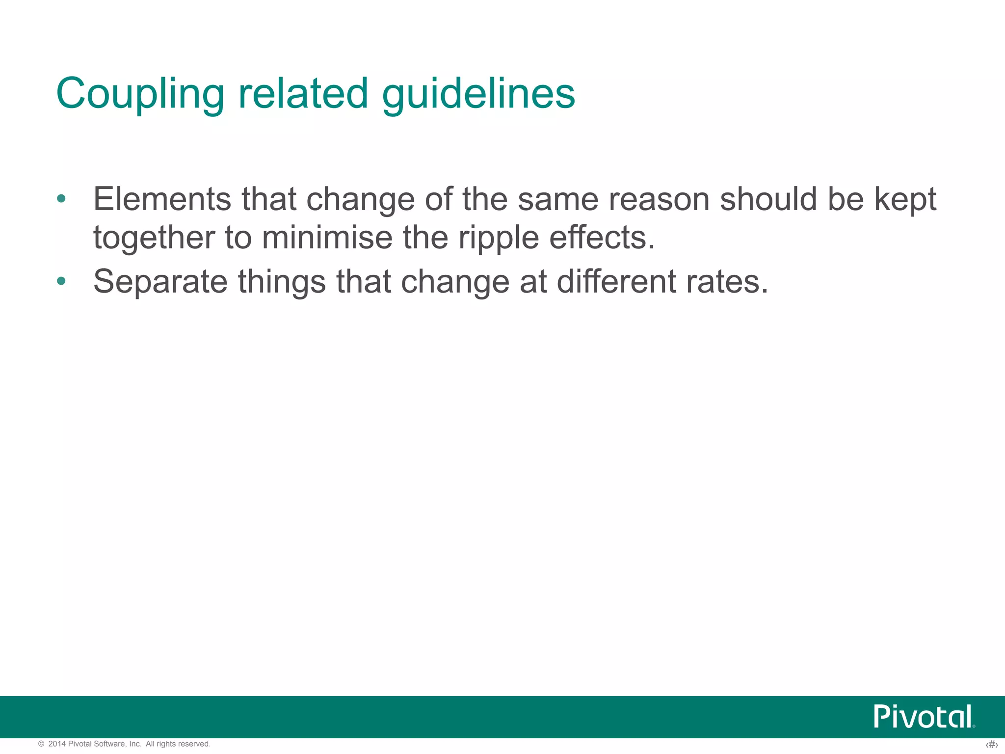 Coupling related guidelines 
• Elements that change of the same reason should be kept 
together to minimise the ripple effects. 
• Separate things that change at different rates. 
© 2014 Pivotal Software, Inc. All rights reserved. ‹#› 
 