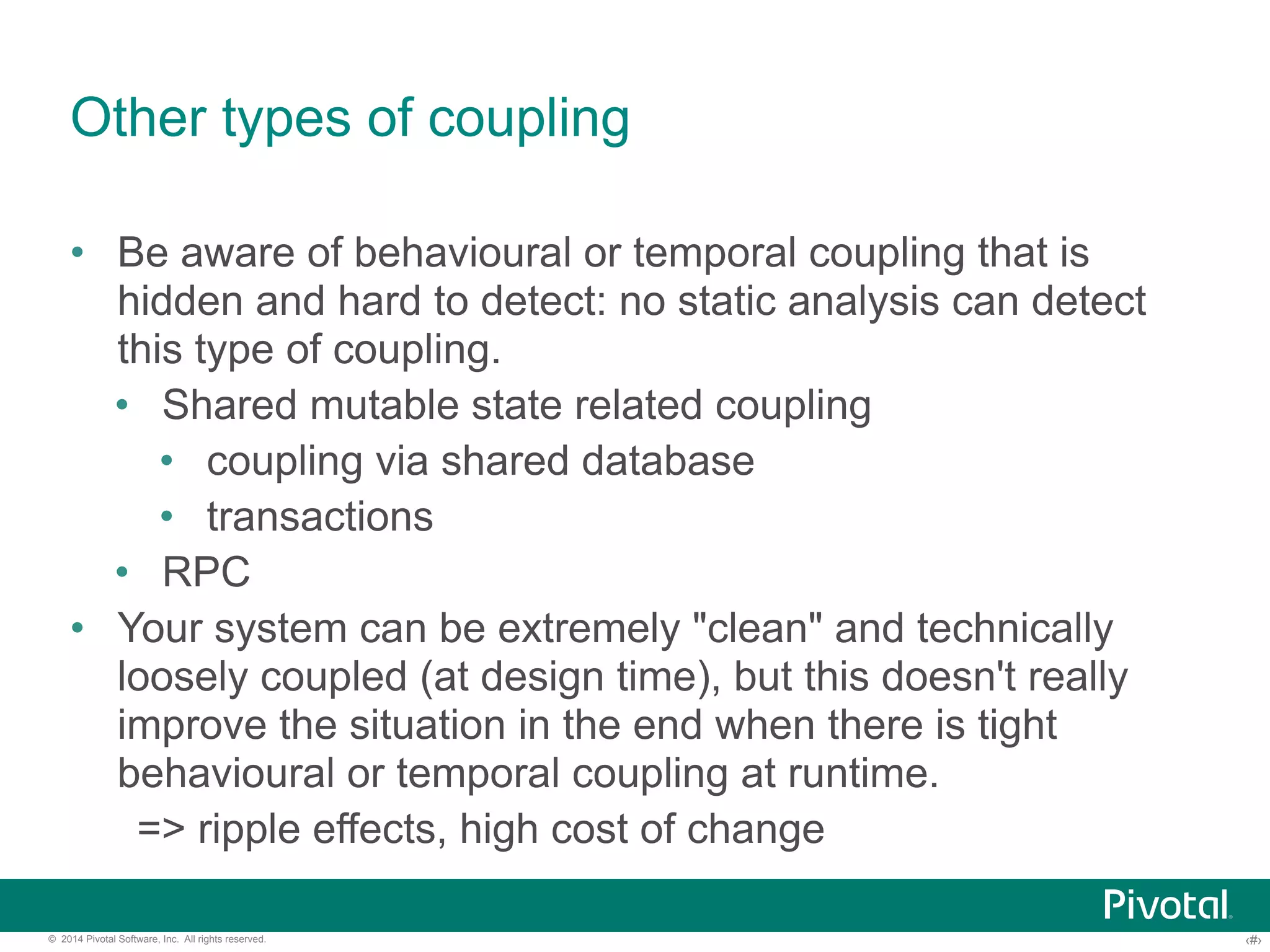 Other types of coupling 
• Be aware of behavioural or temporal coupling that is 
hidden and hard to detect: no static analysis can detect 
this type of coupling. 
• Shared mutable state related coupling 
• coupling via shared database 
• transactions 
• RPC 
• Your system can be extremely "clean" and technically 
loosely coupled (at design time), but this doesn't really 
improve the situation in the end when there is tight 
behavioural or temporal coupling at runtime. 
=> ripple effects, high cost of change 
© 2014 Pivotal Software, Inc. All rights reserved. ‹#› 
 