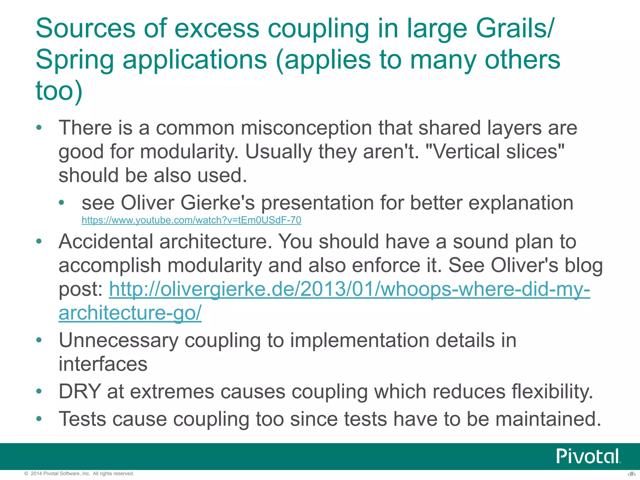 Sources of excess coupling in large Grails/ 
Spring applications (applies to many others 
too) 
• There is a common misconception that shared layers are 
good for modularity. Usually they aren't. "Vertical slices" 
should be also used. 
• see Oliver Gierke's presentation for better explanation 
https://www.youtube.com/watch?v=tEm0USdF-70 
• Accidental architecture. You should have a sound plan to 
accomplish modularity and also enforce it. See Oliver's blog 
post: http://olivergierke.de/2013/01/whoops-where-did-my-architecture- 
go/ 
• Unnecessary coupling to implementation details in 
interfaces 
• DRY at extremes causes coupling which reduces flexibility. 
• Tests cause coupling too since tests have to be maintained. 
© 2014 Pivotal Software, Inc. All rights reserved. ‹#› 
 