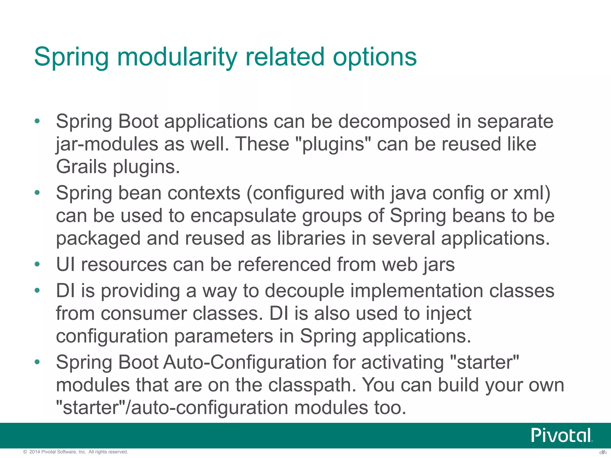 Spring modularity related options 
• Spring Boot applications can be decomposed in separate 
jar-modules as well. These "plugins" can be reused like 
Grails plugins. 
• Spring bean contexts (configured with java config or xml) 
can be used to encapsulate groups of Spring beans to be 
packaged and reused as libraries in several applications. 
• UI resources can be referenced from web jars 
• DI is providing a way to decouple implementation classes 
from consumer classes. DI is also used to inject 
configuration parameters in Spring applications. 
• Spring Boot Auto-Configuration for activating "starter" 
modules that are on the classpath. You can build your own 
"starter"/auto-configuration modules too. 
© 2014 Pivotal Software, Inc. All rights reserved. ‹#› 
 