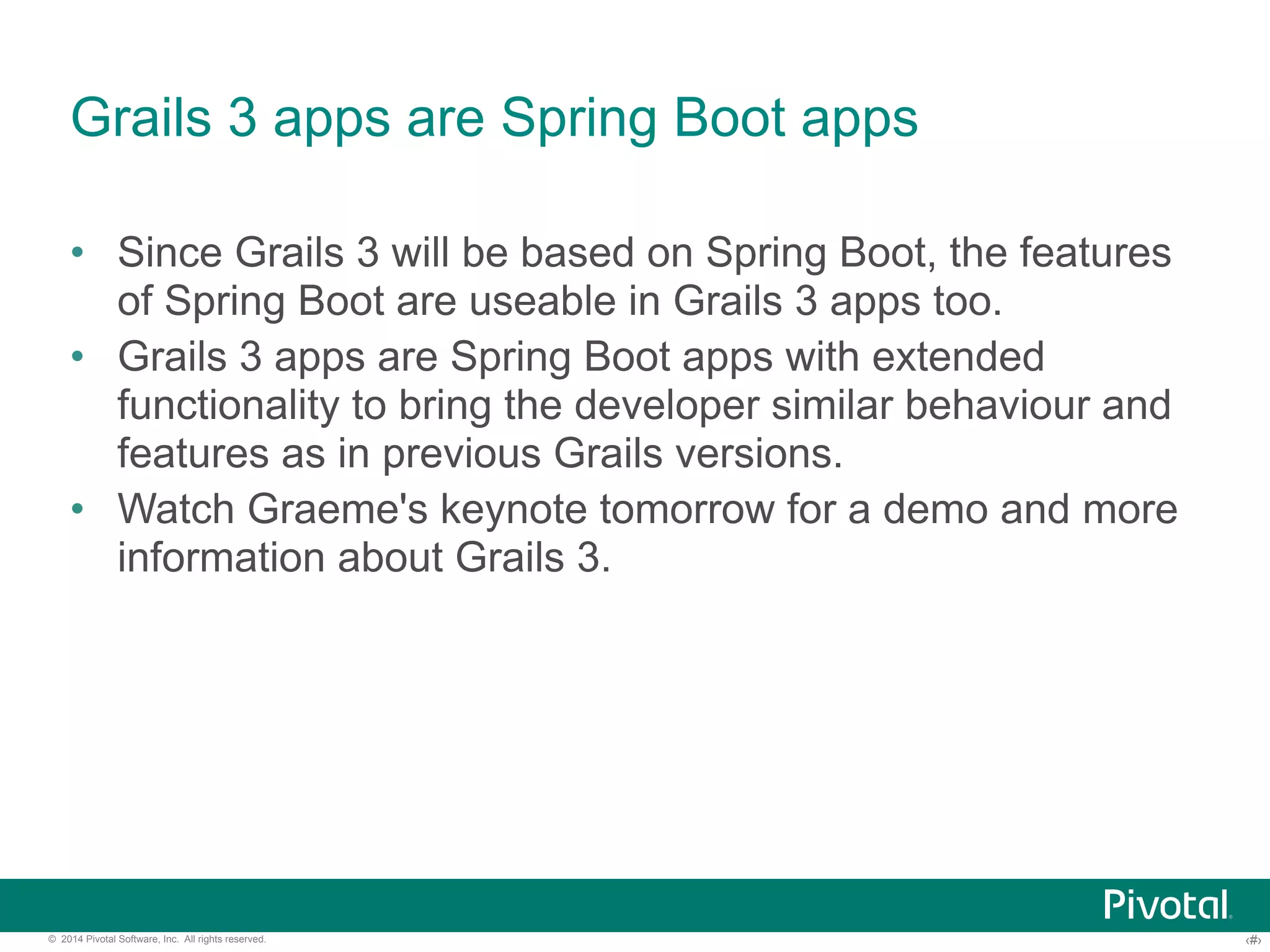 Grails 3 apps are Spring Boot apps 
• Since Grails 3 will be based on Spring Boot, the features 
of Spring Boot are useable in Grails 3 apps too. 
• Grails 3 apps are Spring Boot apps with extended 
functionality to bring the developer similar behaviour and 
features as in previous Grails versions. 
• Watch Graeme's keynote tomorrow for a demo and more 
information about Grails 3. 
© 2014 Pivotal Software, Inc. All rights reserved. ‹#› 
 