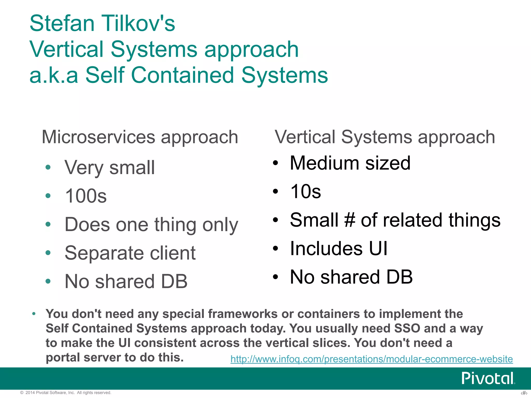 Stefan Tilkov's 
Vertical Systems approach 
a.k.a Self Contained Systems 
Microservices approach Vertical Systems approach 
• Very small 
• 100s 
• Does one thing only 
• Separate client 
• No shared DB 
• Medium sized 
• 10s 
• Small # of related things 
• Includes UI 
• No shared DB 
• You don't need any special frameworks or containers to implement the 
Self Contained Systems approach today. You usually need SSO and a way 
to make the UI consistent across the vertical slices. You don't need a 
portal server to do this. 
http://www.infoq.com/presentations/modular-ecommerce-website 
© 2014 Pivotal Software, Inc. All rights reserved. ‹#› 
 