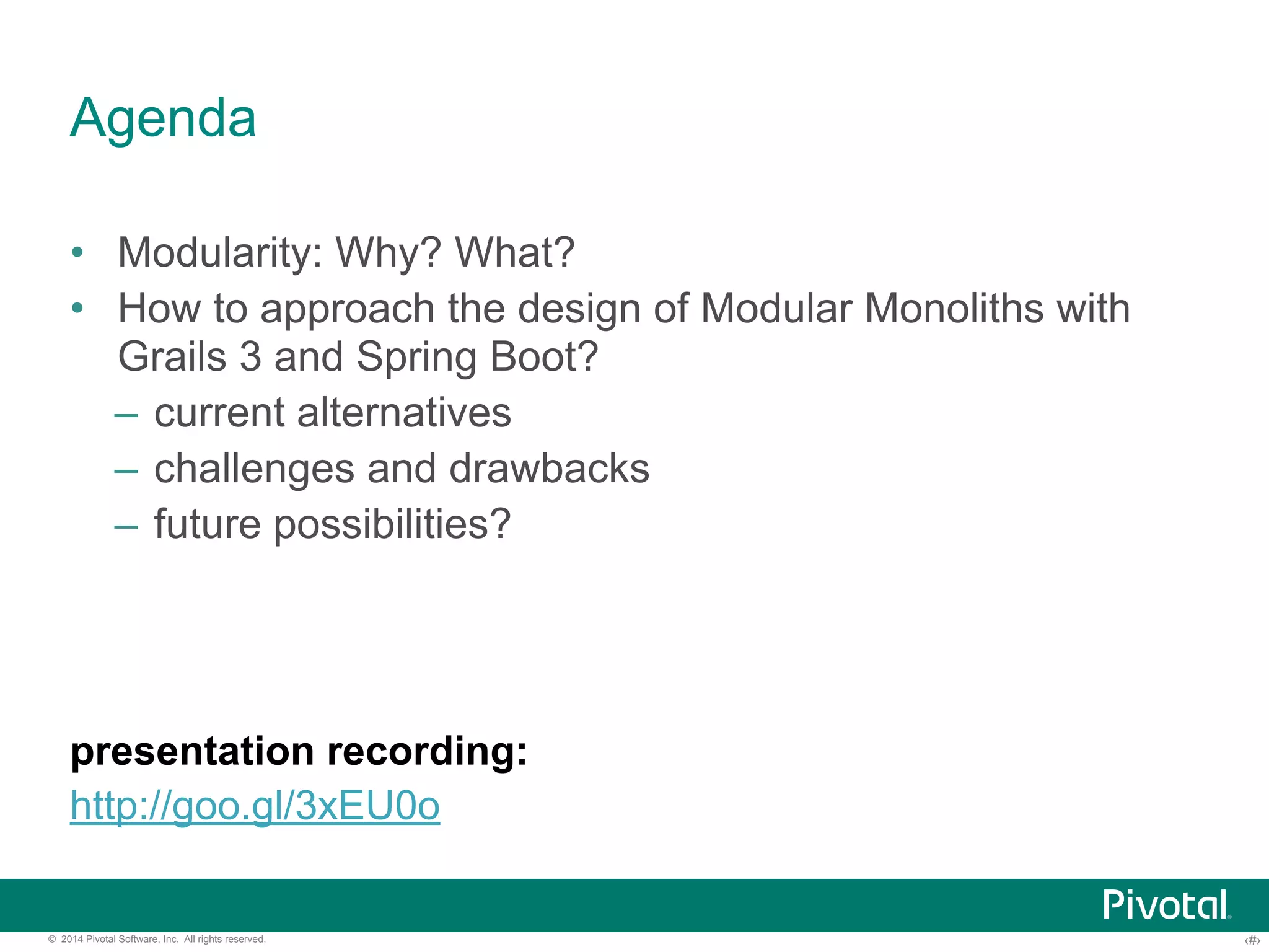 Agenda 
• Modularity: Why? What? 
• How to approach the design of Modular Monoliths with 
Grails 3 and Spring Boot? 
– current alternatives 
– challenges and drawbacks 
– future possibilities? 
presentation recording: 
http://goo.gl/LRlrQK 
© 2014 Pivotal Software, Inc. All rights reserved. ‹#› 
 