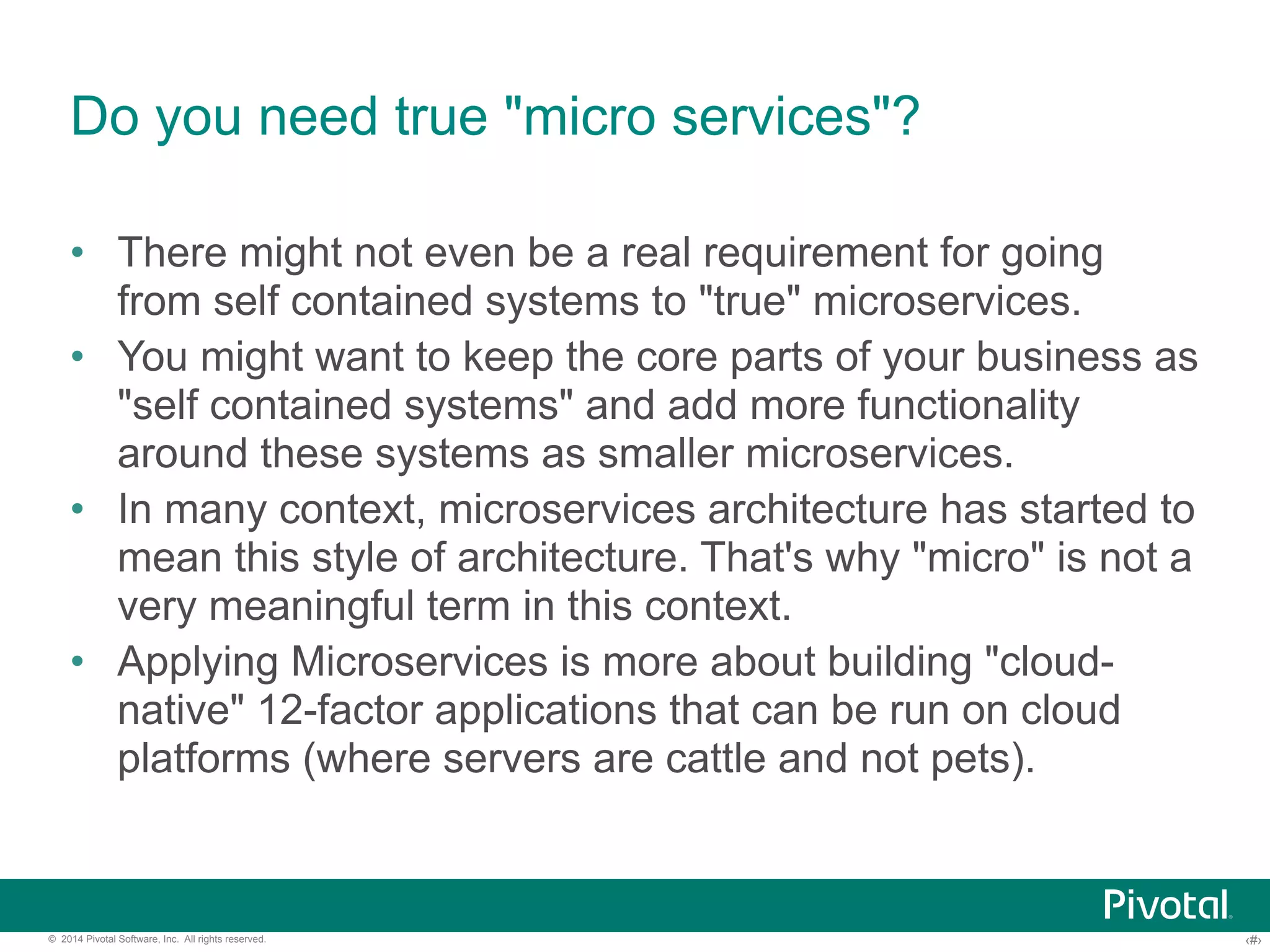 Do you need true "micro services"? 
• There might not even be a real requirement for going 
from self contained systems to "true" microservices. 
• You might want to keep the core parts of your business as 
"self contained systems" and add more functionality 
around these systems as smaller microservices. 
• In many context, microservices architecture has started to 
mean this style of architecture. That's why "micro" is not a 
very meaningful term in this context. 
• Applying Microservices is more about building "cloud-native" 
12-factor applications that can be run on cloud 
platforms (where servers are cattle and not pets). 
© 2014 Pivotal Software, Inc. All rights reserved. ‹#› 
 
