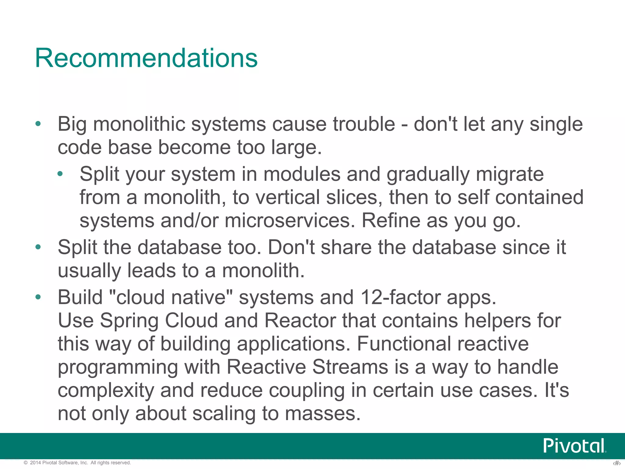 Recommendations 
• Big monolithic systems cause trouble - don't let any single 
code base become too large. 
• Split your system in modules and gradually migrate 
from a monolith, to vertical slices, then to self contained 
systems and/or microservices. Refine as you go. 
• Split the database too. Don't share the database since it 
usually leads to a monolith. 
• Build "cloud native" systems and 12-factor apps. 
Use Spring Cloud and Reactor that contains helpers for 
this way of building applications. Functional reactive 
programming with Reactive Streams is a way to handle 
complexity and reduce coupling in certain use cases. It's 
not only about scaling to masses. 
© 2014 Pivotal Software, Inc. All rights reserved. ‹#› 
 
